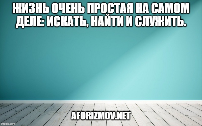 Жизнь очень простая на самом деле: искать, найти и служить.