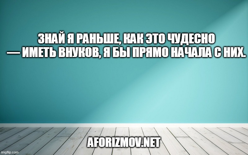 Знай я раньше, как это чудесно — иметь внуков, я бы прямо начала с них.