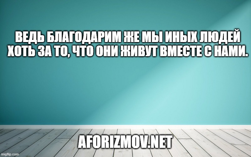 Ведь благодарим же мы иных людей хоть за то, что они живут вместе с нами.