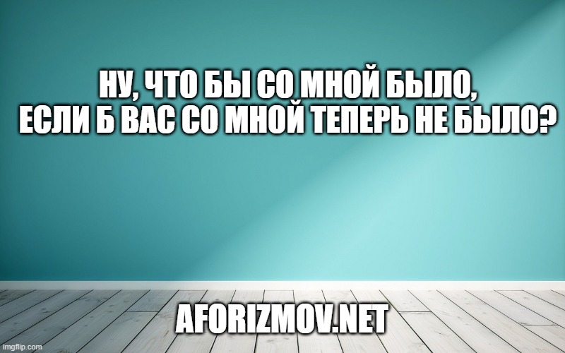 Ну, что бы со мной было, если б вас со мной теперь не было?