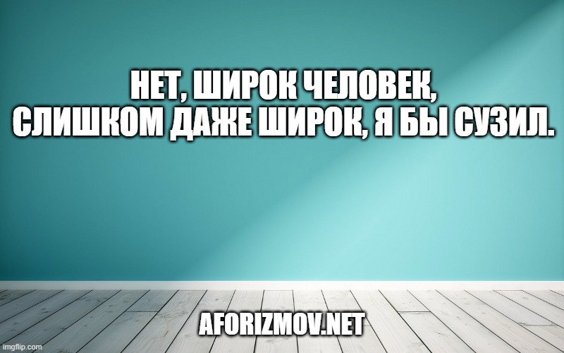 Нет, широк человек, слишком даже широк, я бы сузил.