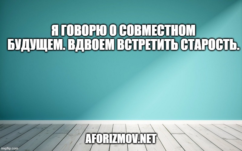 Я говорю о совместном будущем. Вдвоем встретить старость.