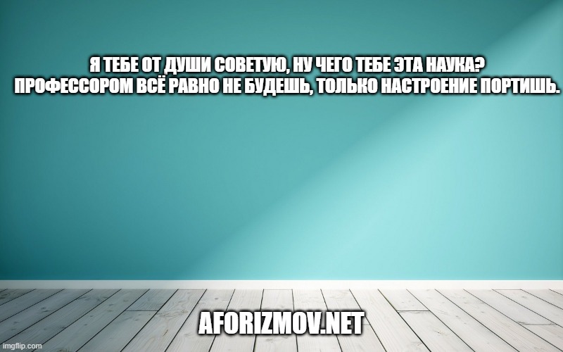 Я тебе от души советую, ну чего тебе эта наука? Профессором всё равно не будешь, только настроение портишь.