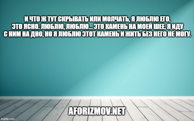 И что ж тут скрывать или молчать, я люблю его, это ясно. Люблю, люблю... Это камень на моей шее, я иду с ним на дно, но я люблю этот камень и жить без него не могу.