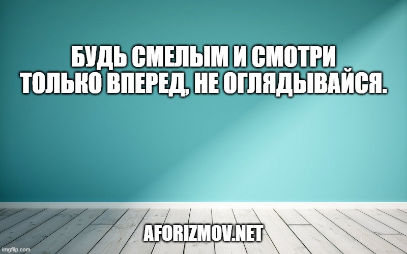 Будь смелым и смотри только вперед, не оглядывайся.