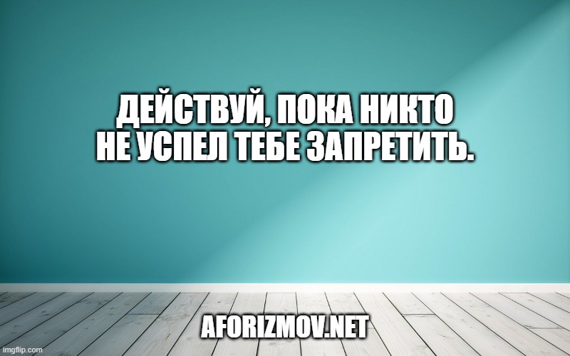 Действуй, пока никто не успел тебе запретить.