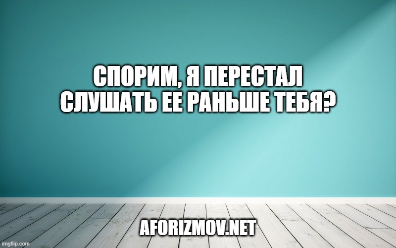 Спорим, я перестал слушать ее раньше тебя?