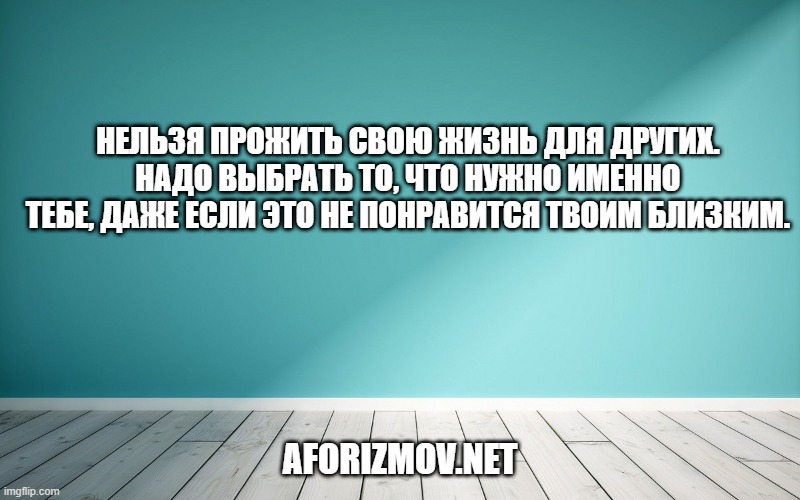 Нельзя прожить свою жизнь для других. Надо выбрать то, что нужно именно тебе, даже если это не понравится твоим близким.