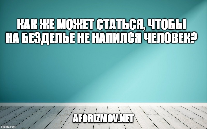 Как же может статься, чтобы на безделье не напился человек?