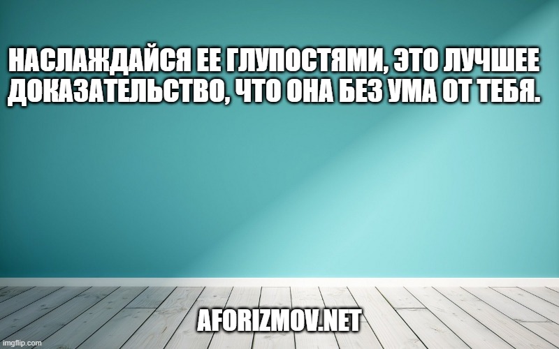 Наслаждайся ее глупостями, это лучшее доказательство, что она без ума от тебя.