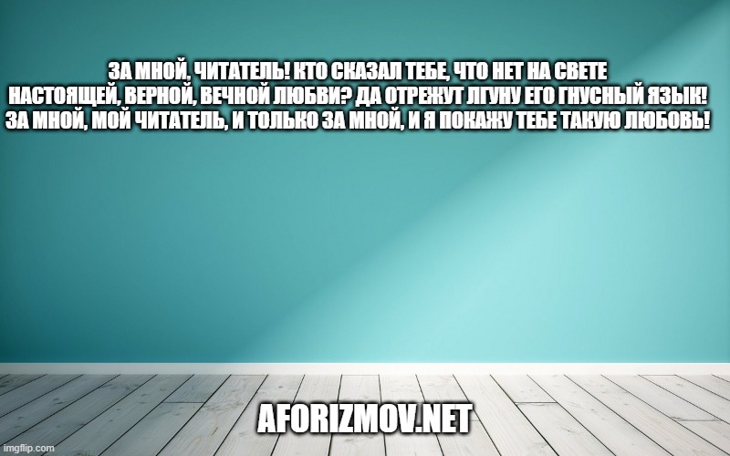 За мной, читатель! Кто сказал тебе, что нет на свете настоящей, верной, вечной любви? Да отрежут лгуну его гнусный язык! За мной, мой читатель, и только за мной, и я покажу тебе такую любовь!