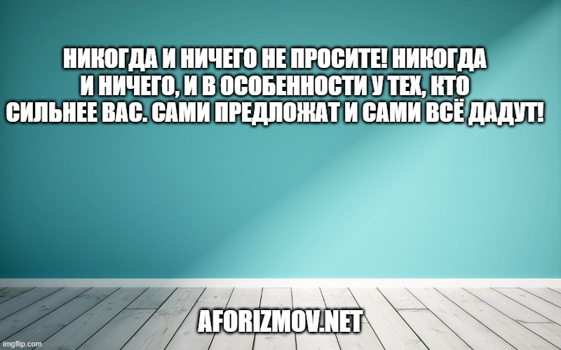Никогда и ничего не просите! Никогда и ничего, и в особенности у тех, кто сильнее вас. Сами предложат и сами всё дадут!