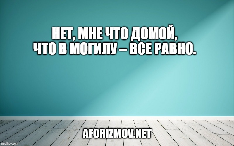 Нет, мне что домой, что в могилу – все равно.