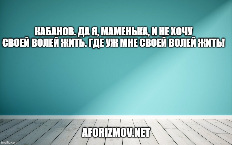 Кабанов. Да я, маменька, и не хочу своей волей жить. Где уж мне своей волей жить!