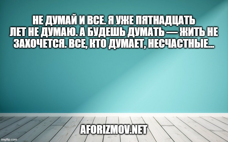 Не думай и все. Я уже пятнадцать лет не думаю. А будешь думать — жить не захочется. Все, кто думает, несчастные...