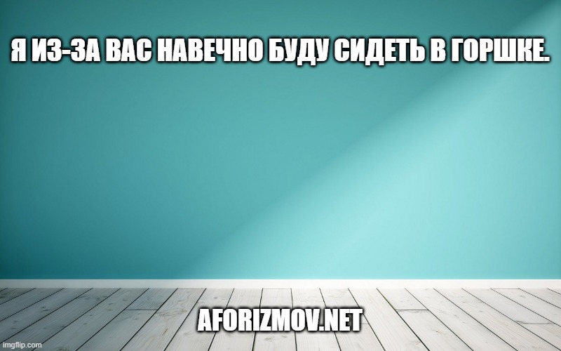 Я из-за вас навечно буду сидеть в горшке.