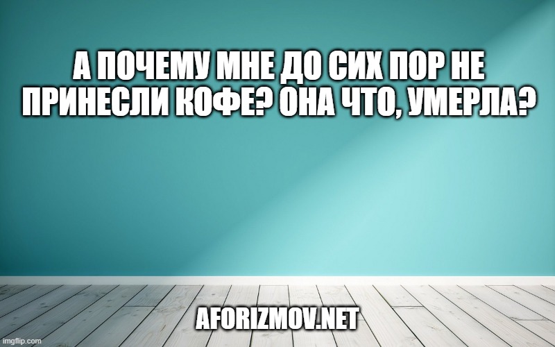 А почему мне до сих пор не принесли кофе? Она что, умерла?