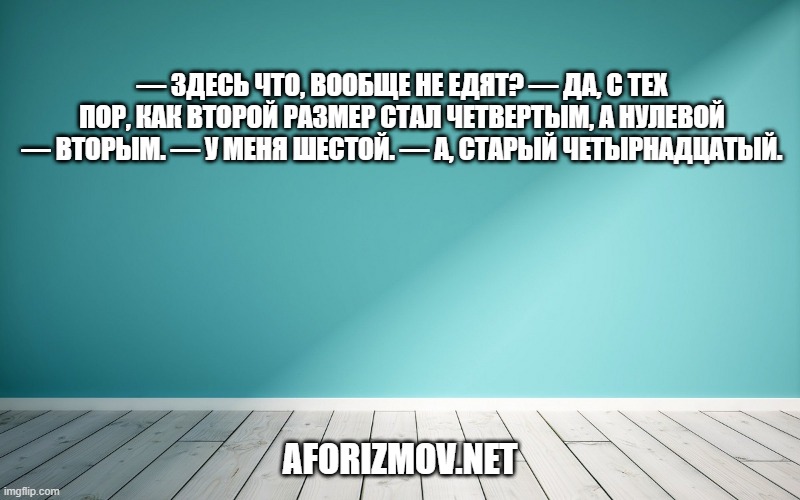 — Здесь что, вообще не едят? — Да, с тех пор, как второй размер стал четвертым, а нулевой — вторым. — У меня шестой. — А, старый четырнадцатый.