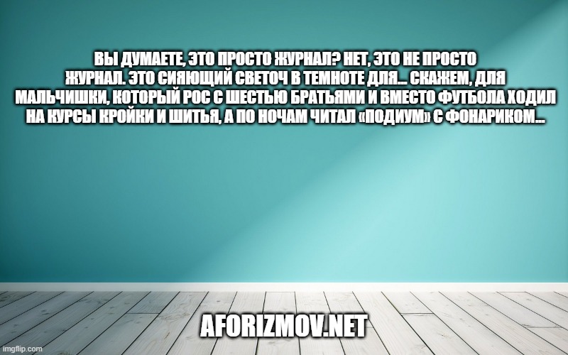 Вы думаете, это просто журнал? Нет, это не просто журнал. Это сияющий светоч в темноте для... Скажем, для мальчишки, который рос с шестью братьями и вместо футбола ходил на курсы кройки и шитья, а по ночам читал «Подиум» с фонариком...