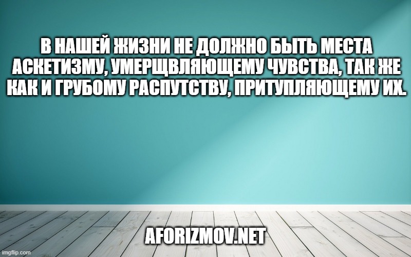 В нашей жизни не должно быть места аскетизму, умерщвляющему чувства, так же как и грубому распутству, притупляющему их.