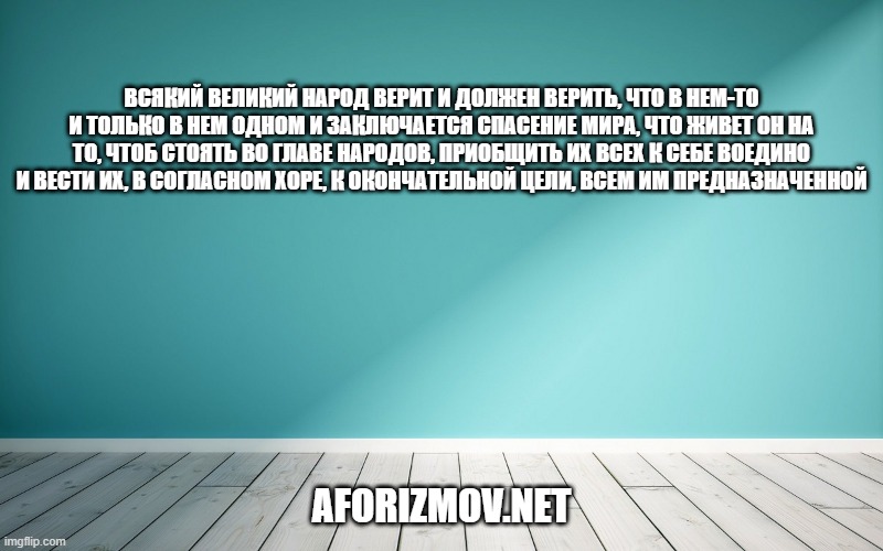 Всякий великий народ верит и должен верить, что в нем-то и только в нем одном и заключается спасение мира, что живет он на то, чтоб стоять во главе народов, приобщить их всех к себе воедино и вести их, в согласном хоре, к окончательной цели, всем им предназначенной