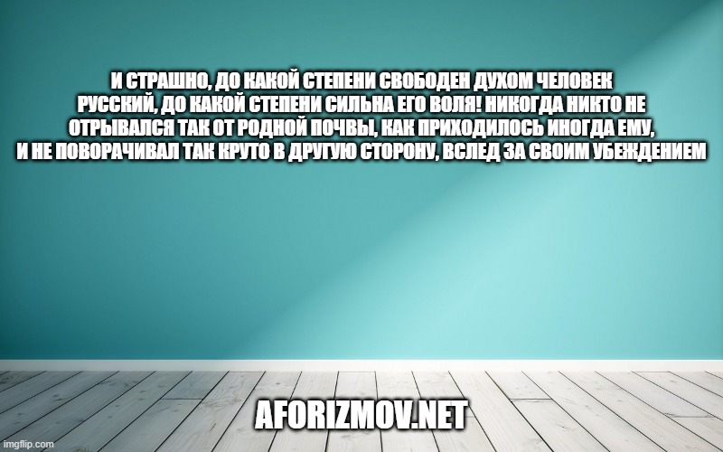 И страшно, до какой степени свободен духом человек русский, до какой степени сильна его воля! Никогда никто не отрывался так от родной почвы, как приходилось иногда ему, и не поворачивал так круто в другую сторону, вслед за своим убеждением