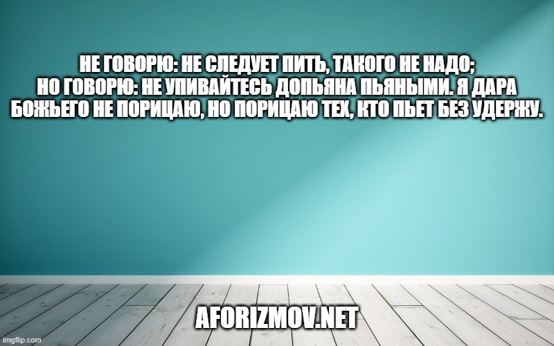 Не говорю: не следует пить, такого не надо; но говорю: не упивайтесь допьяна пьяными. Я дара божьего не порицаю, но порицаю тех, кто пьет без удержу.