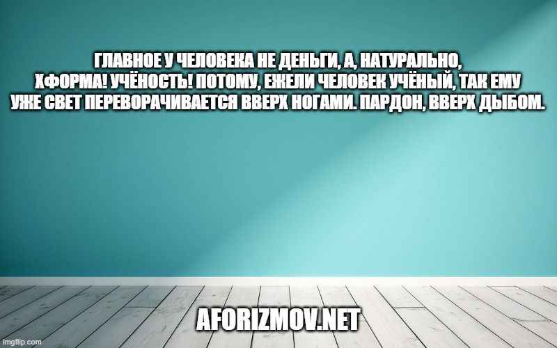 Главное у человека не деньги, а, натурально, хформа! Учёность! Потому, ежели человек учёный, так ему уже свет переворачивается вверх ногами. Пардон, вверх дыбом.
