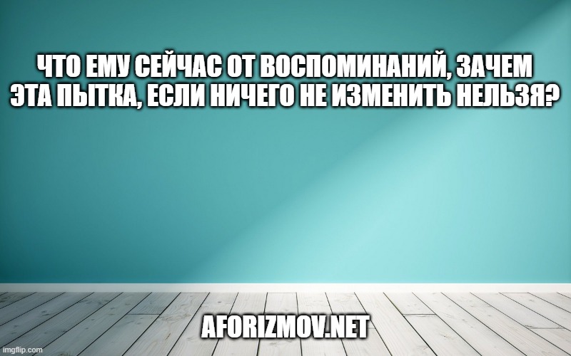 Что ему сейчас от воспоминаний, зачем эта пытка, если ничего не изменить нельзя?