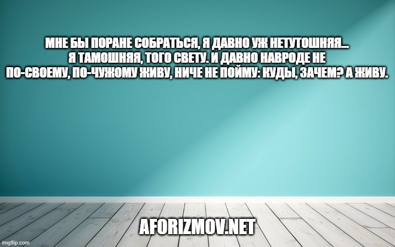 Мне бы поране собраться, я давно уж нетутошняя... я тамошняя, того свету. И давно навроде не по-своему, по-чужому живу, ниче не пойму: куды, зачем? А живу.