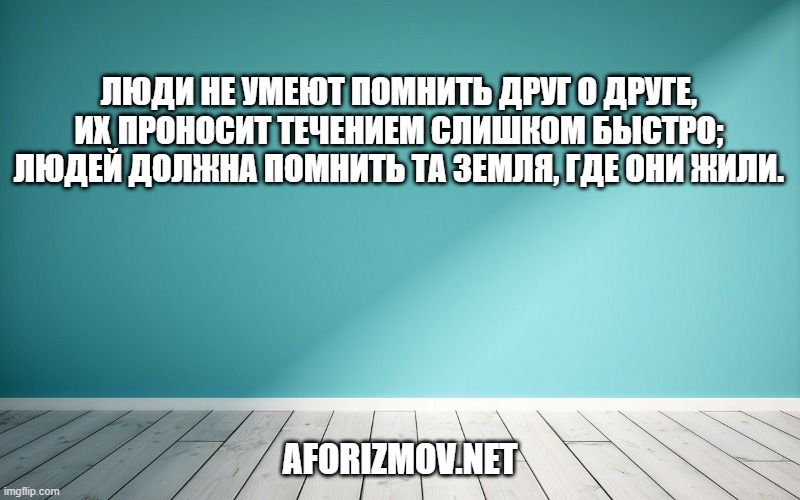 Люди не умеют помнить друг о друге, их проносит течением слишком быстро; людей должна помнить та земля, где они жили.