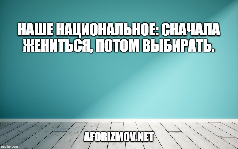 Наше национальное: сначала жениться, потом выбирать.