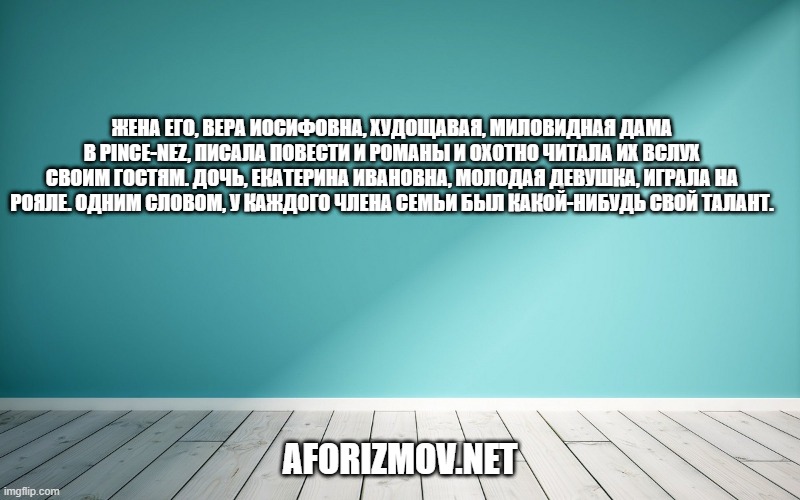 Жена его, Вера Иосифовна, худощавая, миловидная дама в pince-nez, писала повести и романы и охотно читала их вслух своим гостям. Дочь, Екатерина Ивановна, молодая девушка, играла на рояле. Одним словом, у каждого члена семьи был какой-нибудь свой талант.
