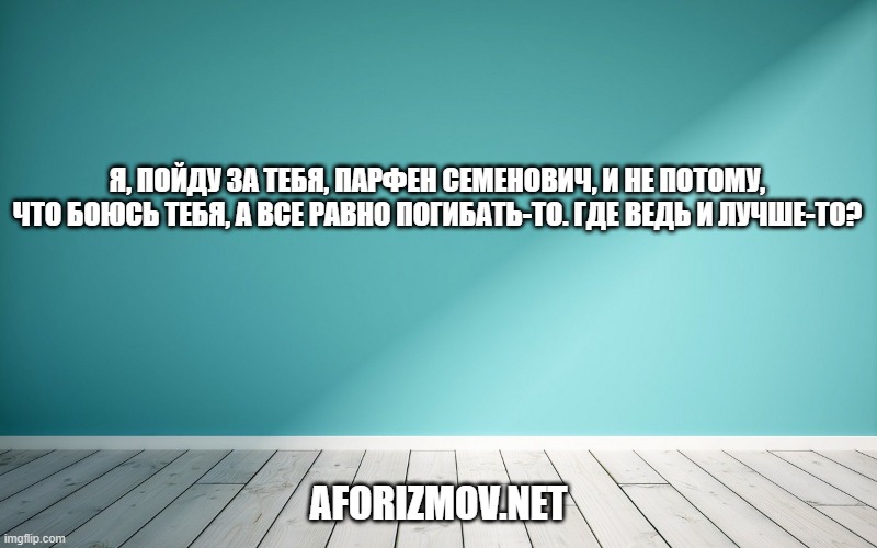 Я, пойду за тебя, Парфен Семенович, и не потому, что боюсь тебя, а все равно погибать-то. Где ведь и лучше-то?
