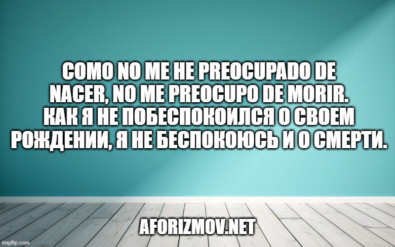 Como no me he preocupado de nacer, no me preocupo de morir. Как я не побеспокоился о своем рождении, я не беспокоюсь и о смерти.