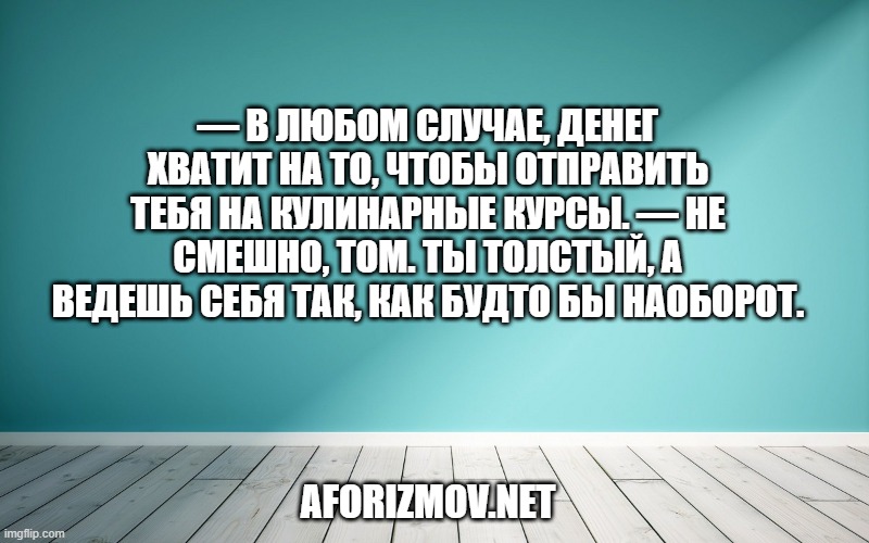 — В любом случае, денег хватит на то, чтобы отправить тебя на кулинарные курсы. — Не смешно, Том. Ты толстый, а ведешь себя так, как будто бы наоборот.