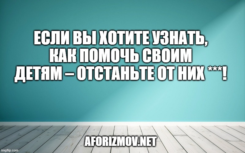 Если вы хотите узнать, как помочь своим детям – отстаньте от них ***!