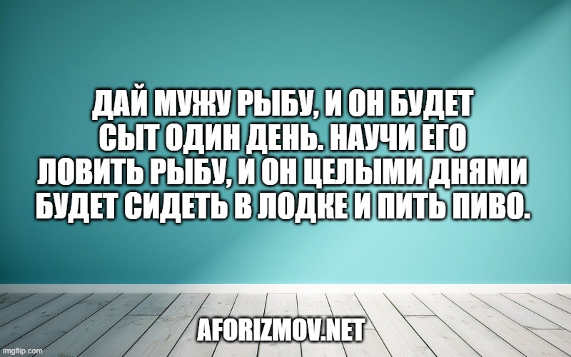 Дай мужу рыбу, и он будет сыт один день. Научи его ловить рыбу, и он целыми днями будет сидеть в лодке и пить пиво.