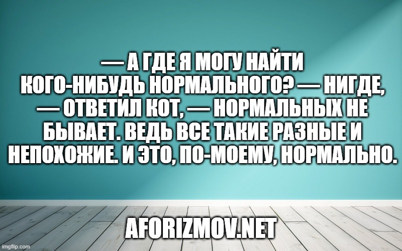 — А где я могу найти кого-нибудь нормального? — Нигде, — ответил Кот, — нормальных не бывает. Ведь все такие разные и непохожие. И это, по-моему, нормально.