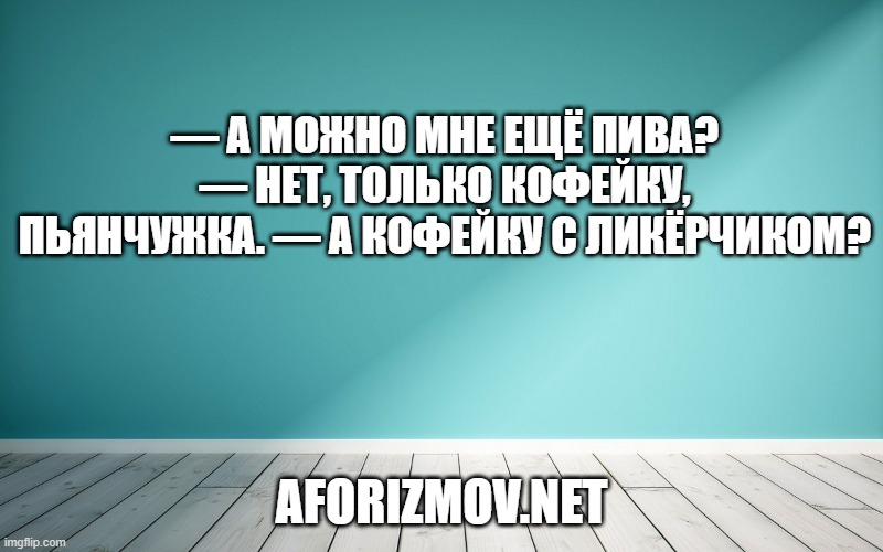 — А можно мне ещё пива? — Нет, только кофейку, пьянчужка. — А кофейку с ликёрчиком?
