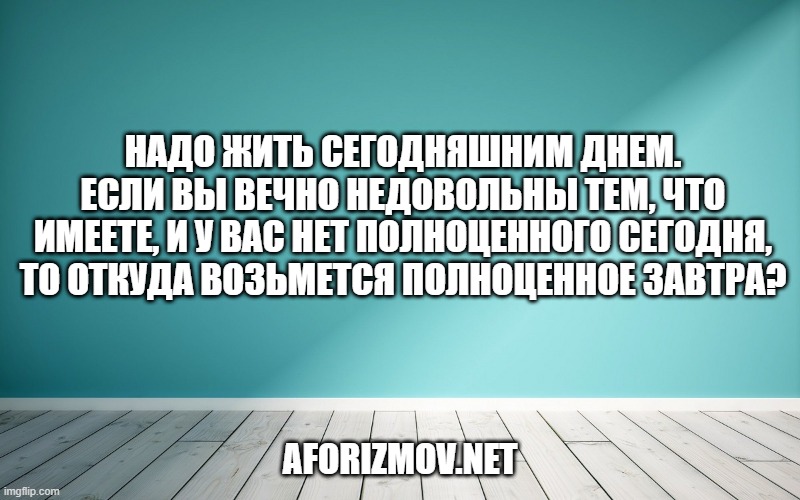 Надо жить сегодняшним днем. Если вы вечно недовольны тем, что имеете, и у вас нет полноценного СЕГОДНЯ, то откуда возьмется полноценное завтра?