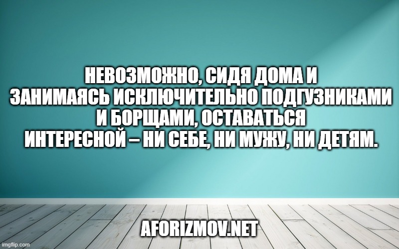 Невозможно, сидя дома и занимаясь исключительно подгузниками и борщами, оставаться интересной – ни себе, ни мужу, ни детям.