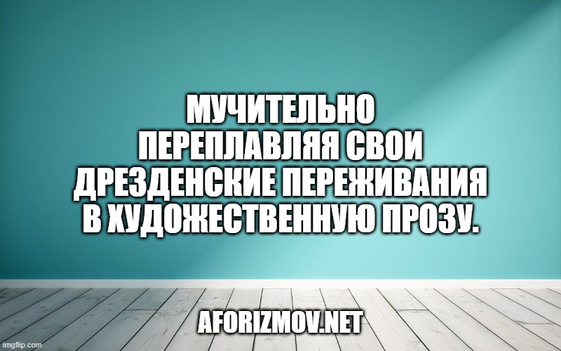 Мучительно переплавляя свои дрезденские переживания в художественную прозу.