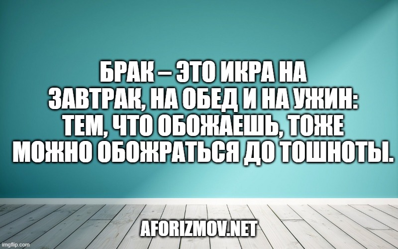 Брак – это икра на завтрак, на обед и на ужин: тем, что обожаешь, тоже можно обожраться до тошноты.