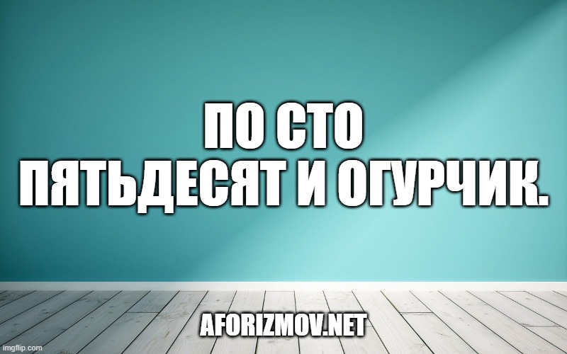 По сто пятьдесят и огурчик.
