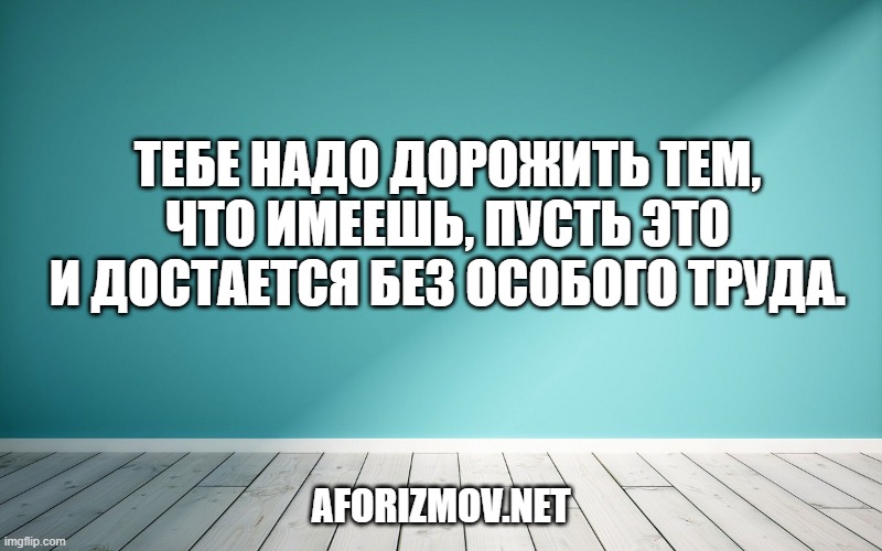Тебе надо дорожить тем, что имеешь, пусть это и достается без особого труда.