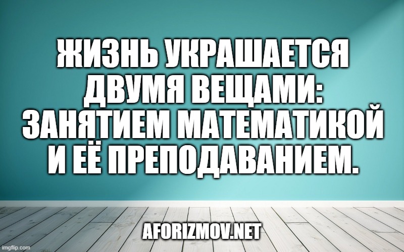 Жизнь украшается двумя вещами: занятием математикой и её преподаванием.