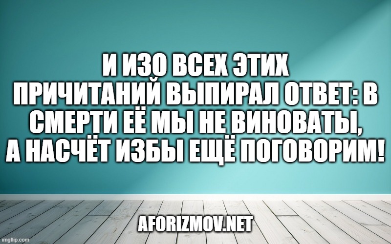 И изо всех этих причитаний выпирал ответ: в смерти её мы не виноваты, а насчёт избы ещё поговорим!