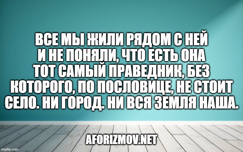 Все мы жили рядом с ней и не поняли, что есть она тот самый праведник, без которого, по пословице, не стоит село. Ни город. Ни вся земля наша.