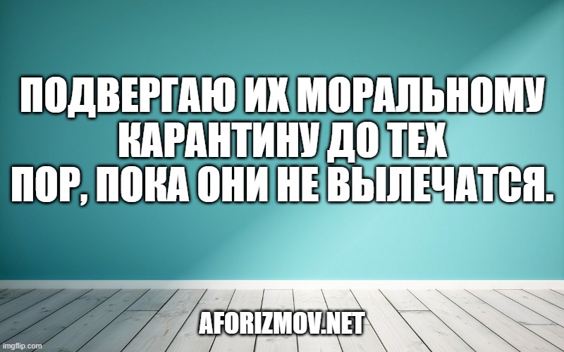 Подвергаю их моральному карантину до тех пор, пока они не вылечатся.